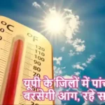 यूपी के जिलों में पांच दिन बरसेगी आग, रहे सावधान